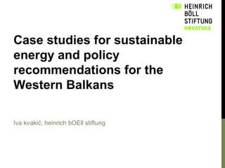 Case studies for sustainable
energy and policy
recommendations for the
Western Balkans
Iva kvakić, heinrich bOEll stiftung

 
