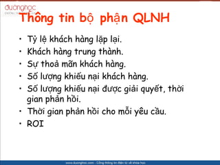 Th?ng tin b? ph? n QLNH
? T? l? khch hng l?p l?i.
? Khch hng trung thnh.
? S? tho? m?n khch hng.
? S? l??ng khi?u n?i khch hng.
? S? l??ng khi?u n?i ???c gi?i quy?t, th?i
  gian ph?n h?i.
? Th?i gian ph?n h?i cho m?i yu c?u.
? ROI
 