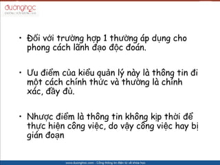 ? ??i v?i tr??ng h?p 1 th??ng p d?ng cho
  phong cch l?nh ??o ??c ?on.

? ?u ?i?m c?a ki?u qu?n l? ny l th?ng tin ?i
  m?t cch chnh th?c v th??ng l chnh
  xc, ??y ??.

? Nh??c ?i?m l th?ng tin kh?ng k?p th?i ??
  th?c hi?n c?ng vi?c, do v?y c?ng vi?c hay b?
  gin ?o?n
 