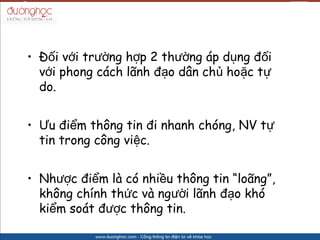 ? ??i v?i tr??ng h?p 2 th??ng p d?ng ??i
  v?i phong cch l?nh ??o d?n ch? ho?c t?
  do.


? ?u ?i?m th?ng tin ?i nhanh chng, NV t?
  tin trong c?ng vi?c.


? Nh??c ?i?m l c nhi?u th?ng tin lo?ng,
  kh?ng chnh th?c v ng??i l?nh ??o kh
  ki?m sot ???c th?ng tin.
 