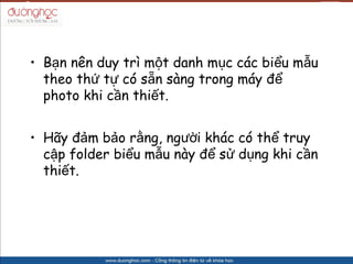 ? B?n nn duy tr m?t danh m?c cc bi?u m?u
  theo th? t? c s?n sng trong my ??
  photo khi c?n thi?t.


? H?y ??m b?o r?ng, ng??i khc c th? truy
  c?p folder bi?u m?u ny ?? s? d?ng khi c?n
  thi?t.
 