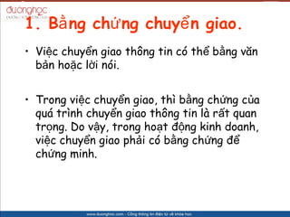 1. B? ng ch? ng chuy? n giao.
? Vi?c chuy?n giao th?ng tin c th? b?ng v?n
  b?n ho?c l?i ni.


? Trong vi?c chuy?n giao, th b?ng ch?ng c?a
  qu trnh chuy?n giao th?ng tin l r?t quan
  tr?ng. Do v?y, trong ho?t ??ng kinh doanh,
  vi?c chuy?n giao ph?i c b?ng ch?ng ??
  ch?ng minh.
 