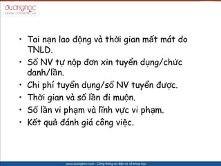 ? Tai n?n lao ??ng v th?i gian m?t mt do
  TNLD.
? S? NV t? n?p ??n xin tuy?n d?ng/ch?c
  danh/l?n.
? Chi ph tuy?n d?ng/s? NV tuy?n ???c.
? Th?i gian v s? l?n ?i mu?n.
? S? l?n vi ph?m v l?nh v?c vi ph?m.
? K?t qu? ?nh gi c?ng vi?c.
 