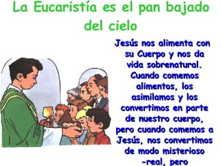 La Eucaristía es el pan bajado del cielo Jesús nos alimenta con su Cuerpo y nos da vida sobrenatural. Cuando comemos alimentos, los asimilamos y los convertimos en parte de nuestro cuerpo, pero cuando comemos a Jesús, nos convertimos de modo misterioso -real, pero incomprensible para nosotros- en Él. 
