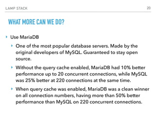 LAMP STACK
WHAT MORE CAN WE DO?
‣ Use MariaDB
‣ One of the most popular database servers. Made by the
original developers of MySQL. Guaranteed to stay open
source.
‣ Without the query cache enabled, MariaDB had 10% better
performance up to 20 concurrent connections, while MySQL
was 25% better at 220 connections at the same time.
‣ When query cache was enabled, MariaDB was a clean winner
on all connection numbers, having more than 50% better
performance than MySQL on 220 concurrent connections.
20
 