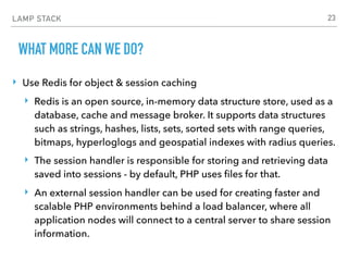 LAMP STACK
WHAT MORE CAN WE DO?
‣ Use Redis for object & session caching
‣ Redis is an open source, in-memory data structure store, used as a
database, cache and message broker. It supports data structures
such as strings, hashes, lists, sets, sorted sets with range queries,
bitmaps, hyperloglogs and geospatial indexes with radius queries.
‣ The session handler is responsible for storing and retrieving data
saved into sessions - by default, PHP uses ﬁles for that.
‣ An external session handler can be used for creating faster and
scalable PHP environments behind a load balancer, where all
application nodes will connect to a central server to share session
information.
23
 
