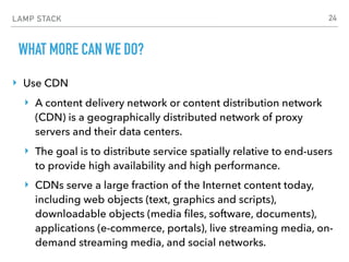 LAMP STACK
WHAT MORE CAN WE DO?
‣ Use CDN
‣ A content delivery network or content distribution network
(CDN) is a geographically distributed network of proxy
servers and their data centers.
‣ The goal is to distribute service spatially relative to end-users
to provide high availability and high performance.
‣ CDNs serve a large fraction of the Internet content today,
including web objects (text, graphics and scripts),
downloadable objects (media ﬁles, software, documents),
applications (e-commerce, portals), live streaming media, on-
demand streaming media, and social networks.
24
 