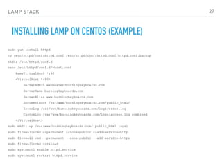 LAMP STACK
INSTALLING LAMP ON CENTOS (EXAMPLE)
sudo yum install httpd
cp /etc/httpd/conf/httpd.conf /etc/httpd/conf/httpd.conf/httpd.conf.backup
mkdir /etc/httpd/conf.d
nano /etc/httpd/conf.d/vhost.conf
NameVirtualHost *:80
<VirtualHost *:80>
ServerAdmin webmaster@burningkeyboards.com
ServerName burningkeyboards.com
ServerAlias www.burningkeyboards.com
DocumentRoot /var/www/burningkeyboards.com/public_html/
ErrorLog /var/www/burningkeyboards.com/logs/error.log
CustomLog /var/www/burningkeyboards.com/logs/access.log combined
</VirtualHost>
sudo mkdir -p /var/www/burningkeyboards.com/{public_html,logs}
sudo firewall-cmd --permanent --zone=public --add-service=http
sudo firewall-cmd --permanent --zone=public --add-service=https
sudo firewall-cmd --reload
sudo systemctl enable httpd.service
sudo systemctl restart httpd.service
27
 