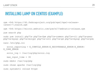 LAMP STACK
INSTALLING LAMP ON CENTOS (EXAMPLE)
rpm -Uvh https://dl.fedoraproject.org/pub/epel/epel-release-
latest-7.noarch.rpm
rpm -Uvh https://mirror.webtatic.com/yum/el7/webtatic-release.rpm
yum search php
sudo yum install php71w php71w-fpm php71w-common php71w-cli php71w-pear
php71w-mysql php71w-mcrypt php71w-intl php71w-gd php71w-mysql php71w-pdo
nano /etc/php.ini
error_reporting = E_COMPILE_ERROR|E_RECOVERABLE_ERROR|E_ERROR|
E_CORE_ERROR
error_log = /var/log/php/error.log
max_input_time = 30
sudo mkdir /var/log/php
sudo chown apache /var/log/php
sudo systemctl reload httpd
29
 