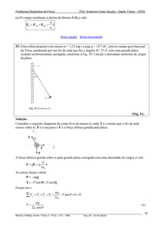 Problemas Resolvidos de Física Prof. Anderson Coser Gaudio – Depto. Física – UFES
(a) O campo resultante à direita da lâmina B (Ed) vale:
0
d Ad Bd
σ
ε
= + =E E E i
[Início seção] [Início documento]
25. Uma esfera pequena com massa m = 1,12 mg e carga q = 19,7 nC, está no campo gravitacional
da Terra, pendurada por um fio de seda que faz o ângulo θ = 27,4o
com uma grande placa
isolante uniformemente carregada, conforme a Fig. 29. Calcule a densidade uniforme de cargas
da placa.
(Pág. 51)
Solução.
Considere o seguinte diagrama de corpo livre da massa m, onde T é a tensão que o fio de seda
exerce sobre m, P é o seu peso e F é a força elétrica gerada pela placa:
P
T
x
y
θ
F
A força elétrica gerada sobre m pela grande placa carregada com uma densidade de cargas σ vale
02
q q
σ
ε
= =F E i
As outras forças valem:
mg= −P j
sen cosT Tθ θ= − +T i j
Forças em x:
0
sen 0 0
2
x x x x
q
F F T P T
σ
θ
ε
= + + = − + =∑
02 sen
q
T
σ
ε θ
= (1)
________________________________________________________________________________________________________
Resnick, Halliday, Krane - Física 3 - 4
a
Ed. - LTC - 1996. Cap. 29 – Lei de Gauss
10
 