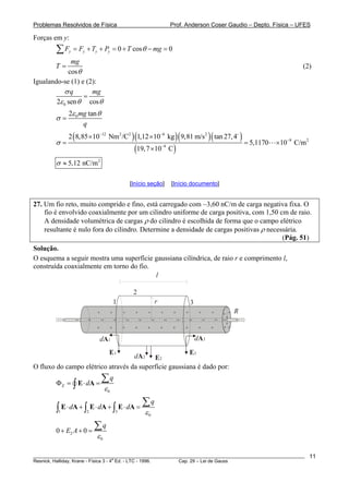 Problemas Resolvidos de Física Prof. Anderson Coser Gaudio – Depto. Física – UFES
Forças em y:
________________________________________________________________________________________________________
Resnick, Halliday, Krane - Física 3 - 4
a
Ed. - LTC - 1996. Cap. 29 – Lei de Gauss
11
00 cosy y y yF F T P T mgθ= + + = + − =∑
cos
mg
T
θ
= (2)
Igualando-se (1) e (2):
02 sen cos
q mgσ
ε θ θ
=
02 tanmg
q
ε θ
σ =
( )( )( )( )
( )
12 2 2 6 2
9 2
9
2 8,85 10 Nm /C 1,12 10 kg 9,81 m/s tan 27,4
5,1170 10 C/m
19,7 10 C
σ
− −
−
−
× ×
= =
×
×
2
5,12 nC/mσ ≈
[Início seção] [Início documento]
27. Um fio reto, muito comprido e fino, está carregado com −3,60 nC/m de carga negativa fixa. O
fio é envolvido coaxialmente por um cilindro uniforme de carga positiva, com 1,50 cm de raio.
A densidade volumétrica de cargas ρ do cilindro é escolhida de forma que o campo elétrico
resultante é nulo fora do cilindro. Determine a densidade de cargas positivas ρ necessária.
(Pág. 51)
Solução.
O esquema a seguir mostra uma superfície gaussiana cilíndrica, de raio r e comprimento l,
construída coaxialmente em torno do fio.
+
+
+
+
+
+
+
+
+
+
+
+
+
+
+
+
+
+
+
+
− − − − − − − − − − − − −− −−
dA2 E2
l
1
2
3
E3
dA3
E1
dA1
r
R
+
+
+
+
+
+
+
+
+
+
+
+ +
+
+ +
O fluxo do campo elétrico através da superfície gaussiana é dado por:
0
E
q
d
ε
Φ = ⋅ =
∑
∫ E A
1 2 3
0
q
d d d
ε
⋅ + ⋅ + ⋅ =
∑
∫ ∫ ∫E A E A E A
2
0
0 0
q
E A
ε
+ + =
∑
 
