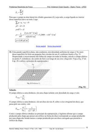 Problemas Resolvidos de Física Prof. Anderson Coser Gaudio – Depto. Física – UFES
2
0
q
E
Aε
=
∑
Para que o campo na área lateral do cilindro gaussiano (E2) seja nulo, a carga líquida no interior
dessa superfície deve ser nula. Logo:
0q q q+ −= + =∑
0V lρ λ− =
2
R l lρπ λ=
( )
( )
9
6 2
22
3,6 10 C/m
5,2909 10 C/m
0,015 mR
λ
ρ
π π
−
−
×
= = = ×
2
5,09 C/mρ μ≈
[Início seção] [Início documento]
32. Uma grande superfície plana, não-condutora, tem densidade uniforme de carga σ. No meio
dessa superfície foi feito um pequeno furo circular de raio R, conforme ilustra a Fig. 33.
Desprezando o encurvamento das linhas de campo em todas as bordas, calcule o campo elétrico
no ponto P, à distância z do centro do furo e ao longo de seu eixo. (Sugestão: Veja a Eq. 27 do
Cap. 28 e utilize o princípio da superposição.)
(Pág. 52)
Solução.
O campo elétrico a uma distância z de uma chapa isolante com densidade de carga σ vale:
Chapa
02
E
σ
ε
=
O campo elétrico a uma distância z de um disco de raio R, sobre o eixo ortogonal do disco, que
passa pelo seu centro, vale:
Disco 2 2
0
1
2
z
E
z R
σ
ε
⎛ ⎞
= −⎜ ⎟
+⎝ ⎠
Como o campo elétrico obedece ao princípio da superposição, é legítimo afirmar que o campo
produzido pela chapa que possui um orifício na forma de disco corresponde ao campo produzido
por uma chapa não furada menos o campo produzido por um disco carregado que preenche o
orifício da chapa.
________________________________________________________________________________________________________
Resnick, Halliday, Krane - Física 3 - 4
a
Ed. - LTC - 1996. Cap. 29 – Lei de Gauss
12
 