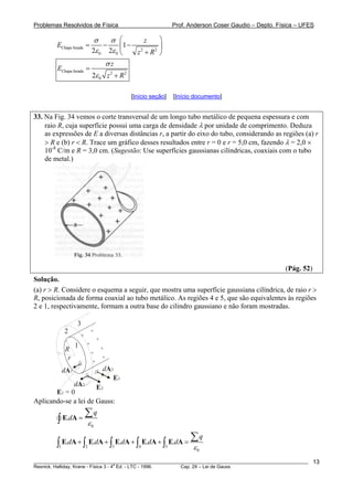 Problemas Resolvidos de Física Prof. Anderson Coser Gaudio – Depto. Física – UFES
Chapa furada 2 2
0 0
1
2 2
z
E
z R
σ σ
ε ε
⎛ ⎞
= − −⎜ ⎟
+⎝ ⎠
Chapa furada 2 2
02
z
E
z R
σ
ε
=
+
[Início seção] [Início documento]
33. Na Fig. 34 vemos o corte transversal de um longo tubo metálico de pequena espessura e com
raio R, cuja superfície possui uma carga de densidade λ por unidade de comprimento. Deduza
as expressões de E a diversas distâncias r, a partir do eixo do tubo, considerando as regiões (a) r
> R e (b) r < R. Trace um gráfico desses resultados entre r = 0 e r = 5,0 cm, fazendo λ = 2,0 ×
10-8
C/m e R = 3,0 cm. (Sugestão: Use superfícies gaussianas cilíndricas, coaxiais com o tubo
de metal.)
(Pág. 52)
Solução.
(a) r > R. Considere o esquema a seguir, que mostra uma superfície gaussiana cilíndrica, de raio r >
R, posicionada de forma coaxial ao tubo metálico. As regiões 4 e 5, que são equivalentes às regiões
2 e 1, respectivamente, formam a outra base do cilindro gaussiano e não foram mostradas.
r
R
dA3
E3
+
+
+
+
+
+
+
+
dA1
E2
1
2
3
E1 = 0
dA2
Aplicando-se a lei de Gauss:
0
.
q
d
ε
=
∑
∫ E A
1 2 3 4 5
0
. . . . .
q
d d d d d
ε
+ + + + =
∑
∫ ∫ ∫ ∫ ∫E A E A E A E A E A
________________________________________________________________________________________________________
Resnick, Halliday, Krane - Física 3 - 4
a
Ed. - LTC - 1996. Cap. 29 – Lei de Gauss
13
 