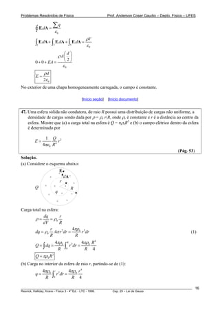 Problemas Resolvidos de Física Prof. Anderson Coser Gaudio – Depto. Física – UFES
0
.
q
d
ε
=
∑
∫ E A
1 2 3
0
. . .
V
d d d
ρ
ε
+ + =∫ ∫ ∫E A E A E A
0
2
0 0
d
A
EA
ρ
ε
⎛ ⎞
⎜ ⎟
⎝ ⎠+ + =
02
d
E
ρ
ε
=
No exterior de uma chapa homogeneamente carregada, o campo é constante.
[Início seção] [Início documento]
47. Uma esfera sólida não condutora, de raio R possui uma distribuição de cargas não uniforme, a
densidade de cargas sendo dada por ρ = ρe r/R, onde ρe é constante e r é a distância ao centro da
esfera. Mostre que (a) a carga total na esfera é Q = πρeR3
e (b) o campo elétrico dentro da esfera
é determinado por
2
4
0
1
4
Q
E r
Rπε
=
(Pág. 53)
Solução.
(a) Considere o esquema abaixo:
+
Q
q
r
R
+
+
+
+
++
+
+
+
+
+
dA
E
Carga total na esfera:
0
dq r
dV R
ρ ρ= =
2 0
0
4
.4
r
dq r dr r dr
R R
3πρ
ρ π= = (1)
4
30 0
0
4 4
4
R R
Q dq r dr
R R
πρ πρ
= = =∫ ∫
3
0Q Rπρ=
(b) Carga no interior da esfera de raio r, partindo-se de (1):
4
30 0
0
4 4
4
r r
q r dr
R R
πρ πρ
= =∫
________________________________________________________________________________________________________
Resnick, Halliday, Krane - Física 3 - 4
a
Ed. - LTC - 1996. Cap. 29 – Lei de Gauss
16
 