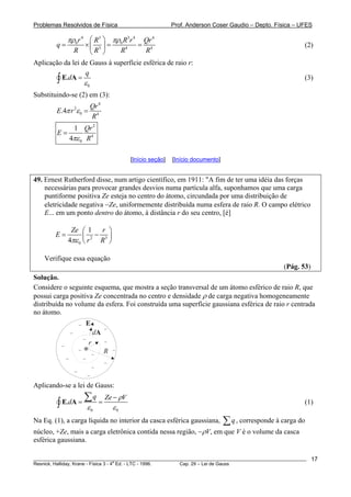 Problemas Resolvidos de Física Prof. Anderson Coser Gaudio – Depto. Física – UFES
4 3 43 4
0 0
3 4
r R rR
q
R R R R
πρ πρ⎛ ⎞
= × = =⎜ ⎟
⎝ ⎠
4
Qr
(2)
Aplicação da lei de Gauss à superfície esférica de raio r:
0
.
q
d
ε
=∫ E A (3)
Substituindo-se (2) em (3):
4
2
0 4
.4
Qr
E r
R
π ε =
2
4
0
1
4
Qr
E
Rπε
=
[Início seção] [Início documento]
49. Ernest Rutherford disse, num artigo científico, em 1911: "A fim de ter uma idéia das forças
necessárias para provocar grandes desvios numa partícula alfa, suponhamos que uma carga
puntiforme positiva Ze esteja no centro do átomo, circundada por uma distribuição de
eletricidade negativa −Ze, uniformemente distribuída numa esfera de raio R. O campo elétrico
E... em um ponto dentro do átomo, à distância r do seu centro, [é]
2 3
0
1
4
Ze r
E
r Rπε
⎛ ⎞
= −⎜ ⎟
⎝ ⎠
Verifique essa equação
(Pág. 53)
Solução.
Considere o seguinte esquema, que mostra a seção transversal de um átomo esférico de raio R, que
possui carga positiva Ze concentrada no centro e densidade ρ de carga negativa homogeneamente
distribuída no volume da esfera. Foi construída uma superfície gaussiana esférica de raio r centrada
no átomo.
+
r
R
− dA
E
−
−
−
−
−
−
−
−
−
−
−
−
−
−
Aplicando-se a lei de Gauss:
0 0
.
q Ze V
d
ρ
ε ε
−
= =
∑
∫ E A (1)
Na Eq. (1), a carga líquida no interior da casca esférica gaussiana, q∑ , corresponde à carga do
núcleo, +Ze, mais a carga eletrônica contida nessa região, −ρV, em que V é o volume da casca
esférica gaussiana.
________________________________________________________________________________________________________
Resnick, Halliday, Krane - Física 3 - 4
a
Ed. - LTC - 1996. Cap. 29 – Lei de Gauss
17
 