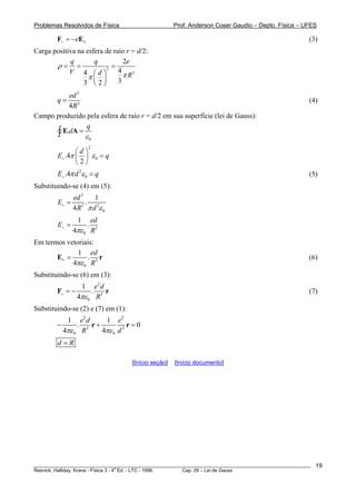 Problemas Resolvidos de Física Prof. Anderson Coser Gaudio – Depto. Física – UFES
________________________________________________________________________________________________________
Resnick, Halliday, Krane - Física 3 - 4
a
Ed. - LTC - 1996. Cap. 29 – Lei de Gauss
19
E (3)e+ = − +F
Carga positiva na esfera de raio r = d/2:
3
3
2
44
33 2
q q e
V d R
ρ
ππ
= = =
⎛ ⎞
⎜ ⎟
⎝ ⎠
3
3
4
ed
q
R
= (4)
Campo produzido pela esfera de raio r = d/2 em sua superfície (lei de Gauss):
0
.
q
d
ε
=∫ E A
2
0.4
2
d
E qπ ε+
⎛ ⎞
=⎜ ⎟
⎝ ⎠
(5)2
0.4E dπ ε+ = q
Substituindo-se (4) em (5):
3
3 2
0
1
.
4
ed
E
R dπ ε+ =
3
0
1
.
4
ed
E
Rπε+ =
Em termos vetoriais:
3
0
1
.
4
ed
Rπε
=+E r (6)
Substituindo-se (6) em (3):
2
3
0
1
.
4
e d
Rπε+ = −F r (7)
Substituindo-se (2) e (7) em (1):
2 2
3 2
0 0
1 1
. 0
4 4
e d e
R dπε πε
− +r r =
d R=
[Início seção] [Início documento]
 