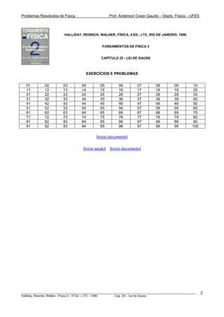Problemas Resolvidos de Física Prof. Anderson Coser Gaudio – Depto. Física – UFES
HALLIDAY, RESNICK, WALKER, FÍSICA, 4.ED., LTC, RIO DE JANEIRO, 1996.
FUNDAMENTOS DE FÍSICA 3
CAPÍTULO 25 - LEI DE GAUSS
EXERCÍCIOS E PROBLEMAS
01 02 03 04 05 06 07 08 09 10
11 12 13 14 15 16 17 18 19 20
21 22 23 24 25 26 27 28 29 30
31 32 33 34 35 36 37 38 39 40
41 42 43 44 45 46 47 48 49 50
51 52 53 54 55 56 57 58 59 60
61 62 63 64 65 66 67 68 69 70
71 72 73 74 75 76 77 78 79 80
81 82 83 84 85 86 87 88 89 90
91 92 93 94 95 96 97 98 99 100
[Início documento]
[Início seção] [Início documento]
________________________________________________________________________________________________________
Halliday, Resnick, Walker - Física 3 - 4
a
Ed. - LTC - 1996. Cap. 25 – Lei de Gauss
2
 