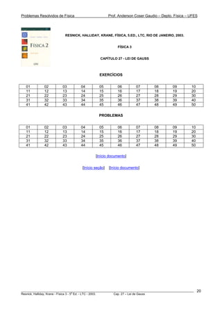 Problemas Resolvidos de Física Prof. Anderson Coser Gaudio – Depto. Física – UFES
RESNICK, HALLIDAY, KRANE, FÍSICA, 5.ED., LTC, RIO DE JANEIRO, 2003.
FÍSICA 3
CAPÍTULO 27 - LEI DE GAUSS
EXERCÍCIOS
01 02 03 04 05 06 07 08 09 10
11 12 13 14 15 16 17 18 19 20
21 22 23 24 25 26 27 28 29 30
31 32 33 34 35 36 37 38 39 40
41 42 43 44 45 46 47 48 49 50
PROBLEMAS
01 02 03 04 05 06 07 08 09 10
11 12 13 14 15 16 17 18 19 20
21 22 23 24 25 26 27 28 29 30
31 32 33 34 35 36 37 38 39 40
41 42 43 44 45 46 47 48 49 50
[Início documento]
[Início seção] [Início documento]
________________________________________________________________________________________________________
Resnick, Halliday, Krane - Física 3 - 5
a
Ed. - LTC - 2003. Cap. 27 – Lei de Gauss
20
 