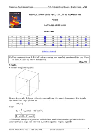 Problemas Resolvidos de Física Prof. Anderson Coser Gaudio – Depto. Física – UFES
RESNICK, HALLIDAY, KRANE, FÍSICA, 4.ED., LTC, RIO DE JANEIRO, 1996.
FÍSICA 3
CAPÍTULO 29 - LEI DE GAUSS
PROBLEMAS
01 02 03 04 05 06 07 08 09 10
11 12 13 14 15 16 17 18 19 20
21 22 23 24 25 26 27 28 29 30
31 32 33 34 35 36 37 38 39 40
41 42 43 44 45 46 47 48 49 50
51
[Início documento]
05. Uma carga puntiforme de 1,84 μC está no centro de uma superfície gaussiana cúbica com 55 cm
de aresta. Calcule ΦE através da superfície.
(Pág. 49)
Solução.
Considere o seguinte esquema:
lq
De acordo com a lei de Gauss, o fluxo do campo elétrico (ΦE) através de uma superfície fechada
que encerra uma carga q é dado por:
0 E qε Φ =
Logo:
5 2
0
2,07909 10 Nm /CE
q
ε
Φ = = ×
5 2
2,08 10 Nm /CEΦ ≈ ×
As dimensões da superfície gaussiana não interferem no resultado, uma vez que todo o fluxo do
campo elétrico da carga q irá atravessá-la, sendo a superfície pequena o grande.
________________________________________________________________________________________________________
Resnick, Halliday, Krane - Física 3 - 4
a
Ed. - LTC - 1996. Cap. 29 – Lei de Gauss
3
 