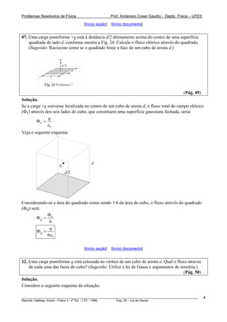 Problemas Resolvidos de Física Prof. Anderson Coser Gaudio – Depto. Física – UFES
[Início seção] [Início documento]
07. Uma carga puntiforme +q está à distância d/2 diretamente acima do centro de uma superfície
quadrada de lado d, conforme mostra a Fig. 24. Calcule o fluxo elétrico através do quadrado.
(Sugestão: Raciocine como se o quadrado fosse a face de um cubo de aresta d.)
(Pág. 49)
Solução.
Se a carga +q estivesse localizada no centro de um cubo de aresta d, o fluxo total do campo elétrico
(ΦE) através dos seis lados do cubo, que constituem uma superfície gaussiana fechada, seria:
0
E
q
ε
Φ =
Veja o seguinte esquema:
dq
d/2
Considerando-se a área do quadrado como sendo 1/6 da área do cubo, o fluxo através do quadrado
(ΦQ) será:
6
E
Q
Φ
Φ =
06
Q
q
ε
Φ =
[Início seção] [Início documento]
12. Uma carga puntiforme q está colocada no vértice de um cubo de aresta a. Qual o fluxo através
de cada uma das faces do cubo? (Sugestão: Utilize a lei de Gauss e argumentos de simetria.)
(Pág. 50)
Solução.
Considere o seguinte esquema da situação:
________________________________________________________________________________________________________
Resnick, Halliday, Krane - Física 3 - 4
a
Ed. - LTC - 1996. Cap. 29 – Lei de Gauss
4
 