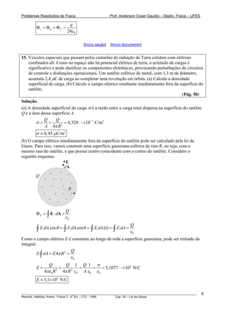 Problemas Resolvidos de Física Prof. Anderson Coser Gaudio – Depto. Física – UFES
024
c d f
q
ε
Φ = Φ = Φ =
[Início seção] [Início documento]
15. Veículos espaciais que passam pelos cinturões de radiação da Terra colidem com elétrons
confinados ali. Como no espaço não há potencial elétrico de terra, o acúmulo de cargas é
significativo e pode danificar os componentes eletrônicos, provocando perturbações de circuitos
de controle e disfunções operacionais. Um satélite esférico de metal, com 1,3 m de diâmetro,
acumula 2,4 μC de carga ao completar uma revolução em órbita. (a) Calcule a densidade
superficial de carga. (b) Calcule o campo elétrico resultante imediatamente fora da superfície do
satélite.
(Pág. 50)
Solução.
(a) A densidade superficial de carga σ é a razão entre a carga total dispersa na superfície do satélite
Q e a área dessa superfície A.
7 2
2
4,520 10 C/m
4
Q Q
A R
σ
π
−
= = = ×
2
0,45 C/mσ μ≈
(b) O campo elétrico imediatamente fora da superfície do satélite pode ser calculado pela lei de
Gauss. Para isso, vamos construir uma superfície gaussiana esférica de raio R, ou seja, com o
mesmo raio do satélite, e que possui centro coincidente com o centro do satélite. Considere o
seguinte esquema:
R
dA
E
Q
+
+
+
+
+
+ +
+
+
+
+
++
+
+ +
+
0
E
Q
d
ε
Φ = ⋅ =∫ E A
0
. .cos . .cos0 . .(1) .
Q
E dA E dA E dA E dAθ
ε
= = =∫ ∫ ∫ ∫ =
Como o campo elétrico E é constante ao longo de toda a superfície gaussiana, pode ser retirado da
integral.
2
0
4
Q
E dA E Rπ
ε
= =∫
4
2 2
0 0 0 0
1 1
5,1077 10 N/C
4 4
Q Q Q
E
R R A
σ
πε π ε ε ε
= = = = = ×
4
5,1 10 N/CE ≈ ×
________________________________________________________________________________________________________
Resnick, Halliday, Krane - Física 3 - 4
a
Ed. - LTC - 1996. Cap. 29 – Lei de Gauss
6
 