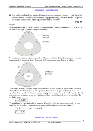 Problemas Resolvidos de Física Prof. Anderson Coser Gaudio – Depto. Física – UFES
[Início seção] [Início documento]
18. Um condutor isolado de forma indefinida está carregado com uma carga de +10 μC. Dentro do
condutor há uma cavidade que contém uma carga puntiforme q = +3,0 μC. Qual é a carga (a)
nas paredes da cavidade e (b) na superfície externa do condutor?
(Pág. 50)
Solução.
(a) Na ausência de carga elétrica no interior da cavidade do condutor, toda a carga +Q se dispersa
por sobre a sua superfície (veja o esquema abaixo).
Cavidade
Condutor
carregado
+ +
+
+
+
+
+
+
+
+
+
Q
Ao introduzir uma carga +q no interior da cavidade, o equilíbrio eletrostático anterior é rompido e
cargas negativas (num total de q’) devem ser deslocadas para a superfície da cavidade.
a
+
+
+
+
+
+
+
+
+
+
+
Q’
−
−
−
−
−
−−
+
+
+
+ +
+
+
+
Superfície
gaussiana
q’
q
Como não pode haver fluxo de campo elétrico através de uma superfície gaussiana localizada no
interior de um condutor que esteja em equilíbrio eletrostático, a carga líquida no interior dessa
superfície deve ser nula. Portanto, se há uma carga positiva q no interior da cavidade, então deverá
também existir uma carga negativa q’, de igual módulo e de sinal contrário a q, na superfície da
cavidade. Logo:
' 6
3,0 10 Cq −
= − ×
(b) Seja Q a carga positiva inicial no condutor. Como foi deslocada uma carga negativa q’ para a
superfície da cavidade, a carga que restará na superfície externa do condutor (Q’) será:
( ) ( )' '
10 C 3,0 CQ Q q μ μ= − = + − −
'
13 CQ μ= +
[Início seção] [Início documento]
________________________________________________________________________________________________________
Resnick, Halliday, Krane - Física 3 - 4
a
Ed. - LTC - 1996. Cap. 29 – Lei de Gauss
7
 