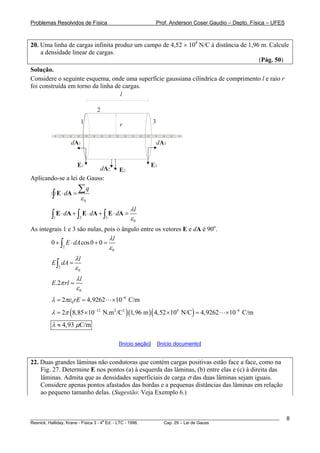 Problemas Resolvidos de Física Prof. Anderson Coser Gaudio – Depto. Física – UFES
20. Uma linha de cargas infinita produz um campo de 4,52 × 104
N/C à distância de 1,96 m. Calcule
a densidade linear de cargas.
(Pág. 50)
Solução.
Considere o seguinte esquema, onde uma superfície gaussiana cilíndrica de comprimento l e raio r
foi construída em torno da linha de cargas.
dA2 E2
+
l
+
+
+
+
+
+
+
+
+
+
+
+
+
+
+
+
1
2
3
E3
dA3
E1
dA1
r
Aplicando-se a lei de Gauss:
0
q
d
ε
⋅ =
∑
∫ E A
1 2 3
0
l
d d d
λ
ε
⋅ + ⋅ + ⋅ =∫ ∫ ∫E A E A E A
As integrais 1 e 3 são nulas, pois o ângulo entre os vetores E e dA é 90o
.
2
0
0 cos0 0
l
E dA
λ
ε
+ ⋅ + =∫
2
0
l
E dA
λ
ε
=∫
0
.2
l
E rl
λ
π
ε
=
6
02 4,9262 10 C/mrEλ πε −
= = ×
( )( )( )12 2 2 4 6
2 8,85 10 N.m /C 1,96 m 4,52 10 N/C 4,9262 10 C/mλ π − −
= × × = ×
4,93 C/mλ μ≈
[Início seção] [Início documento]
22. Duas grandes lâminas não condutoras que contém cargas positivas estão face a face, como na
Fig. 27. Determine E nos pontos (a) à esquerda das lâminas, (b) entre elas e (c) à direita das
lâminas. Admita que as densidades superficiais de carga σ das duas lâminas sejam iguais.
Considere apenas pontos afastados das bordas e a pequenas distâncias das lâminas em relação
ao pequeno tamanho delas. (Sugestão: Veja Exemplo 6.)
________________________________________________________________________________________________________
Resnick, Halliday, Krane - Física 3 - 4
a
Ed. - LTC - 1996. Cap. 29 – Lei de Gauss
8
 
