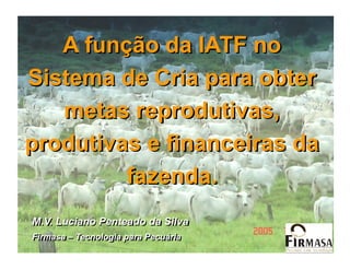 A função da IATF no
Sistema de Cria para obter
   metas reprodutivas,
produtivas e financeiras da
         fazenda.
M.V. Luciano Penteado da Silva
Firmasa – Tecnologia para Pecuária
 