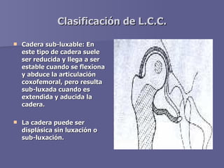 Clasificación de L.C.C. <ul><li>Cadera sub-luxable: En este tipo de cadera suele ser reducida y llega a ser estable cuando...