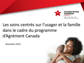 Les soins centrés sur l’usager et la famille
dans le cadre du programme
d’Agrément Canada
Novembre 2015
 