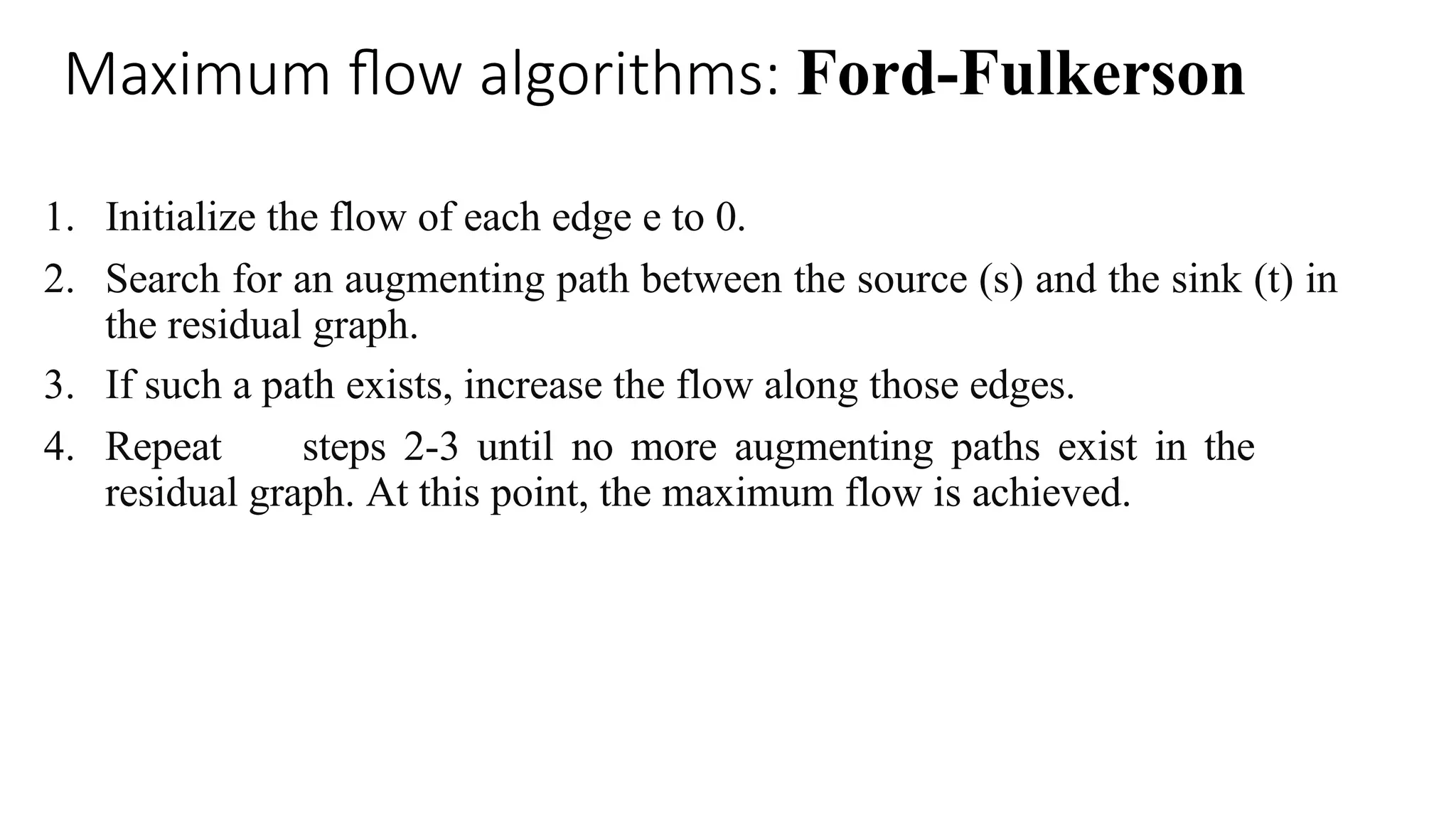 Maximum flow algorithms: Ford-Fulkerson
1. Initialize the flow of each edge e to 0.
2. Search for an augmenting path between the source (s) and the sink (t) in
the residual graph.
3. If such a path exists, increase the flow along those edges.
4. Repeat steps 2-3 until no more augmenting paths exist in the
residual graph. At this point, the maximum flow is achieved.
 