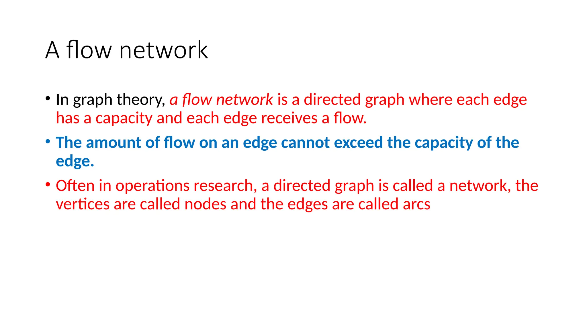 A flow network
• In graph theory, a flow network is a directed graph where each edge
has a capacity and each edge receives a flow.
• The amount of flow on an edge cannot exceed the capacity of the
edge.
• Often in operations research, a directed graph is called a network, the
vertices are called nodes and the edges are called arcs
 