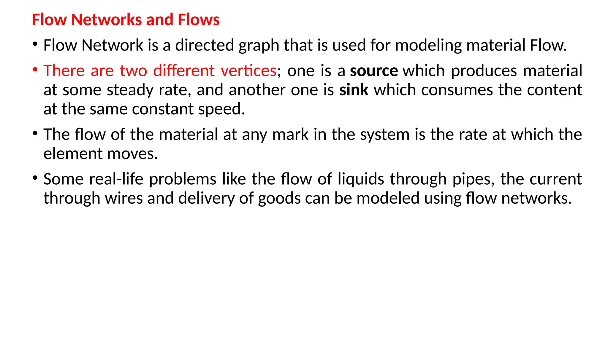 Flow Networks and Flows
• Flow Network is a directed graph that is used for modeling material Flow.
• There are two different vertices; one is a source which produces material
at some steady rate, and another one is sink which consumes the content
at the same constant speed.
• The flow of the material at any mark in the system is the rate at which the
element moves.
• Some real-life problems like the flow of liquids through pipes, the current
through wires and delivery of goods can be modeled using flow networks.
 