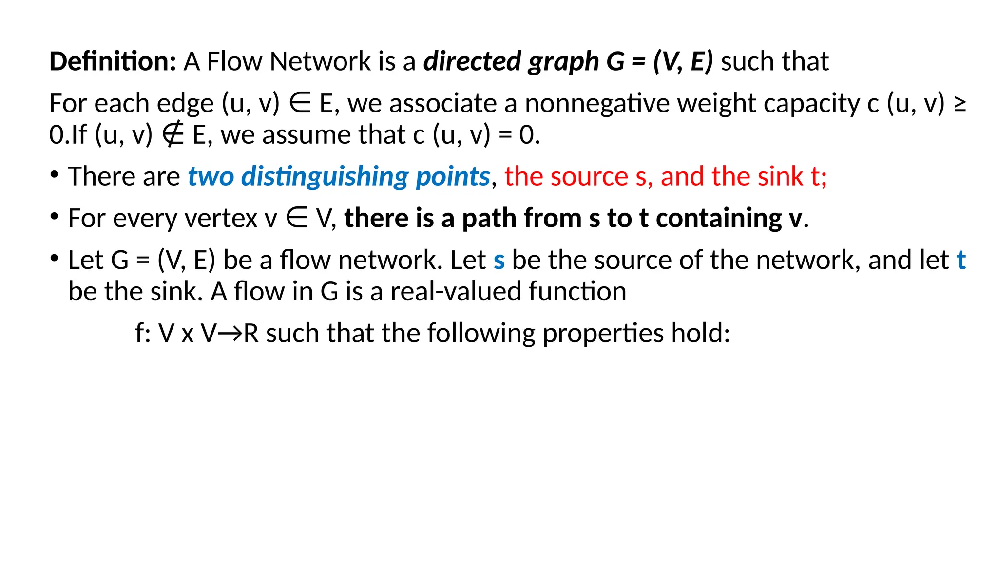 Definition: A Flow Network is a directed graph G = (V, E) such that
For each edge (u, v) E, we associate a nonnegative weight capacity c (u, v) ≥
∈
0.If (u, v) E, we assume that c (u, v) = 0.
∉
• There are two distinguishing points, the source s, and the sink t;
• For every vertex v V,
∈ there is a path from s to t containing v.
• Let G = (V, E) be a flow network. Let s be the source of the network, and let t
be the sink. A flow in G is a real-valued function
f: V x V→R such that the following properties hold:
 
