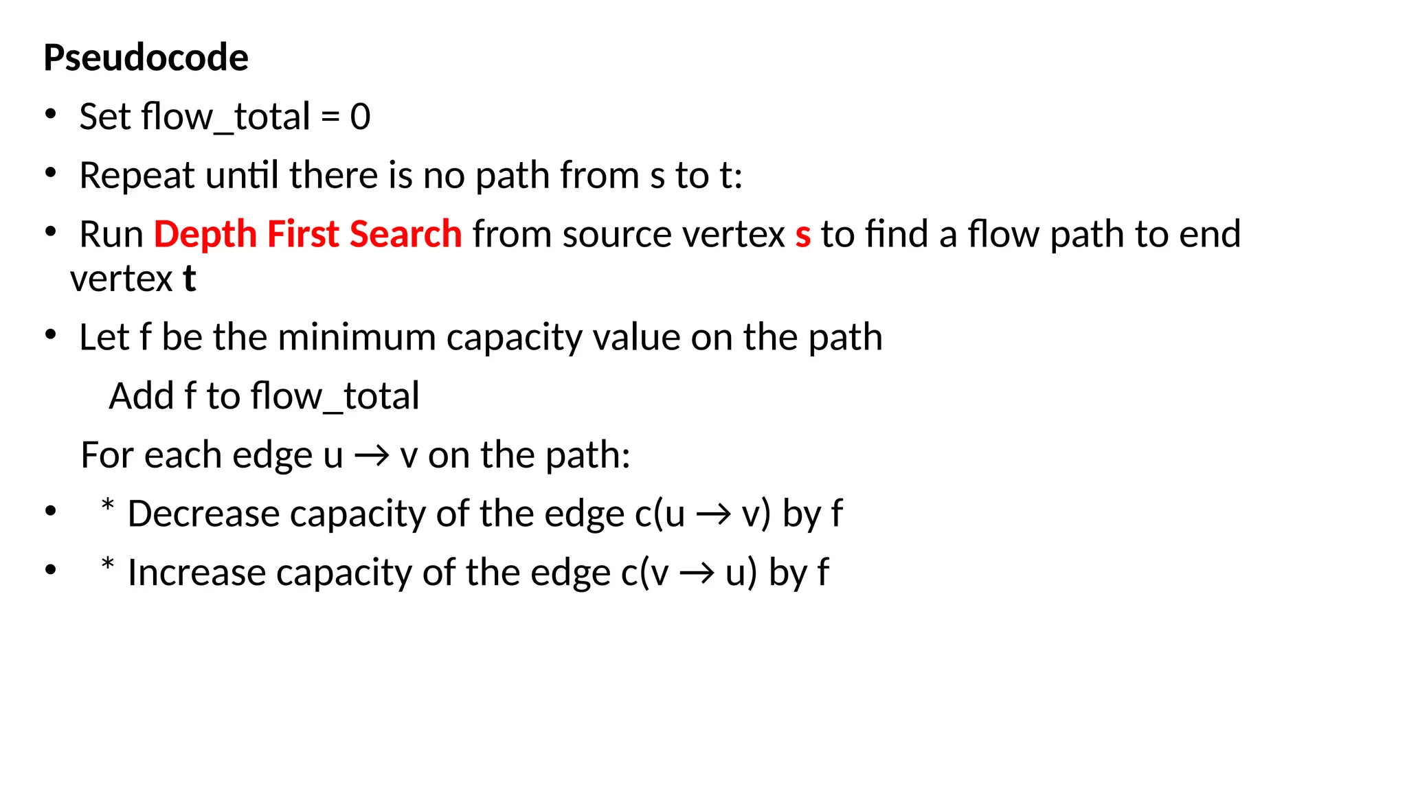 Pseudocode
• Set flow_total = 0
• Repeat until there is no path from s to t:
• Run Depth First Search from source vertex s to find a flow path to end
vertex t
• Let f be the minimum capacity value on the path
Add f to flow_total
For each edge u → v on the path:
• * Decrease capacity of the edge c(u → v) by f
• * Increase capacity of the edge c(v → u) by f
 