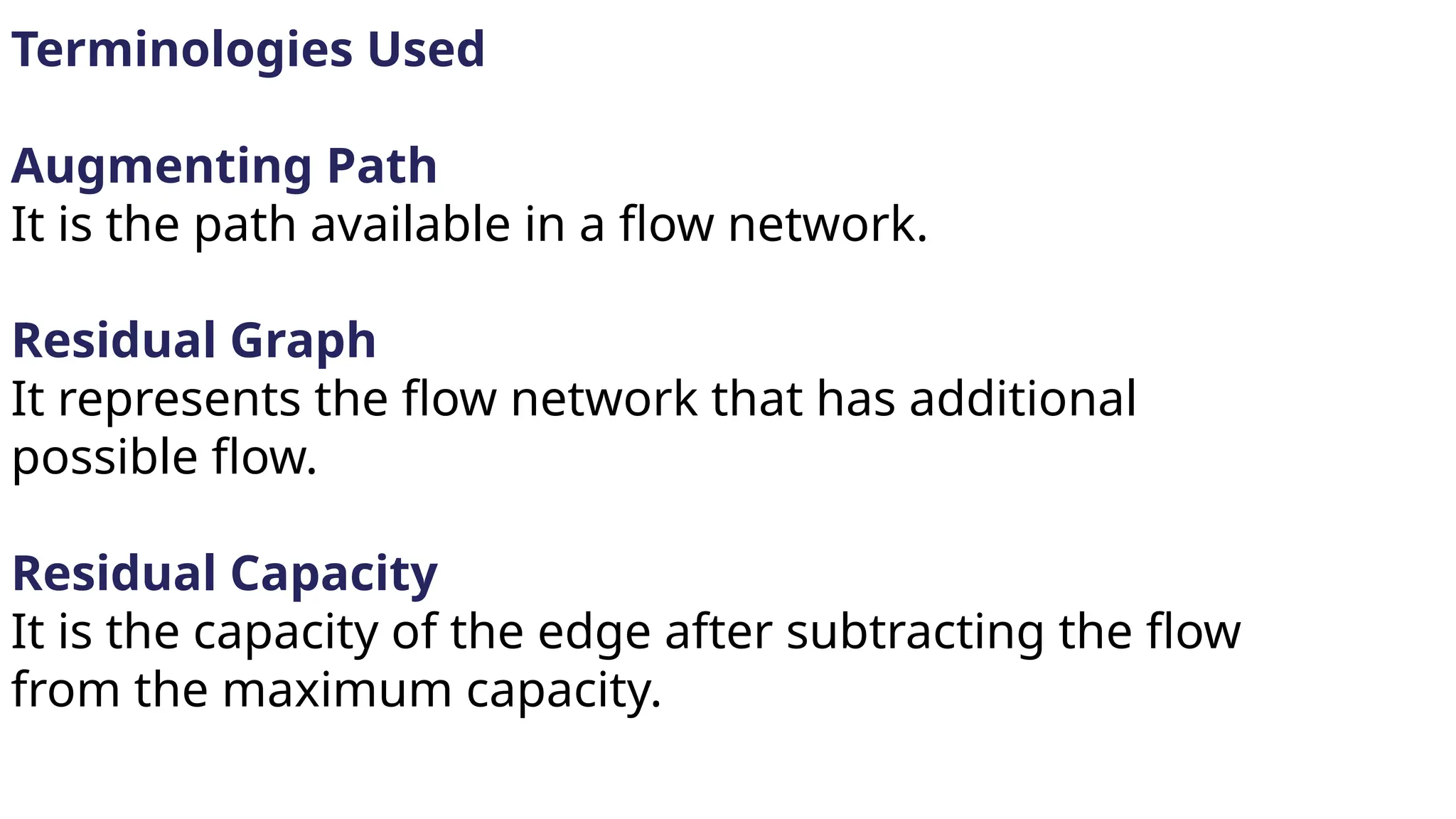 Terminologies Used
Augmenting Path
It is the path available in a flow network.
Residual Graph
It represents the flow network that has additional
possible flow.
Residual Capacity
It is the capacity of the edge after subtracting the flow
from the maximum capacity.
 
