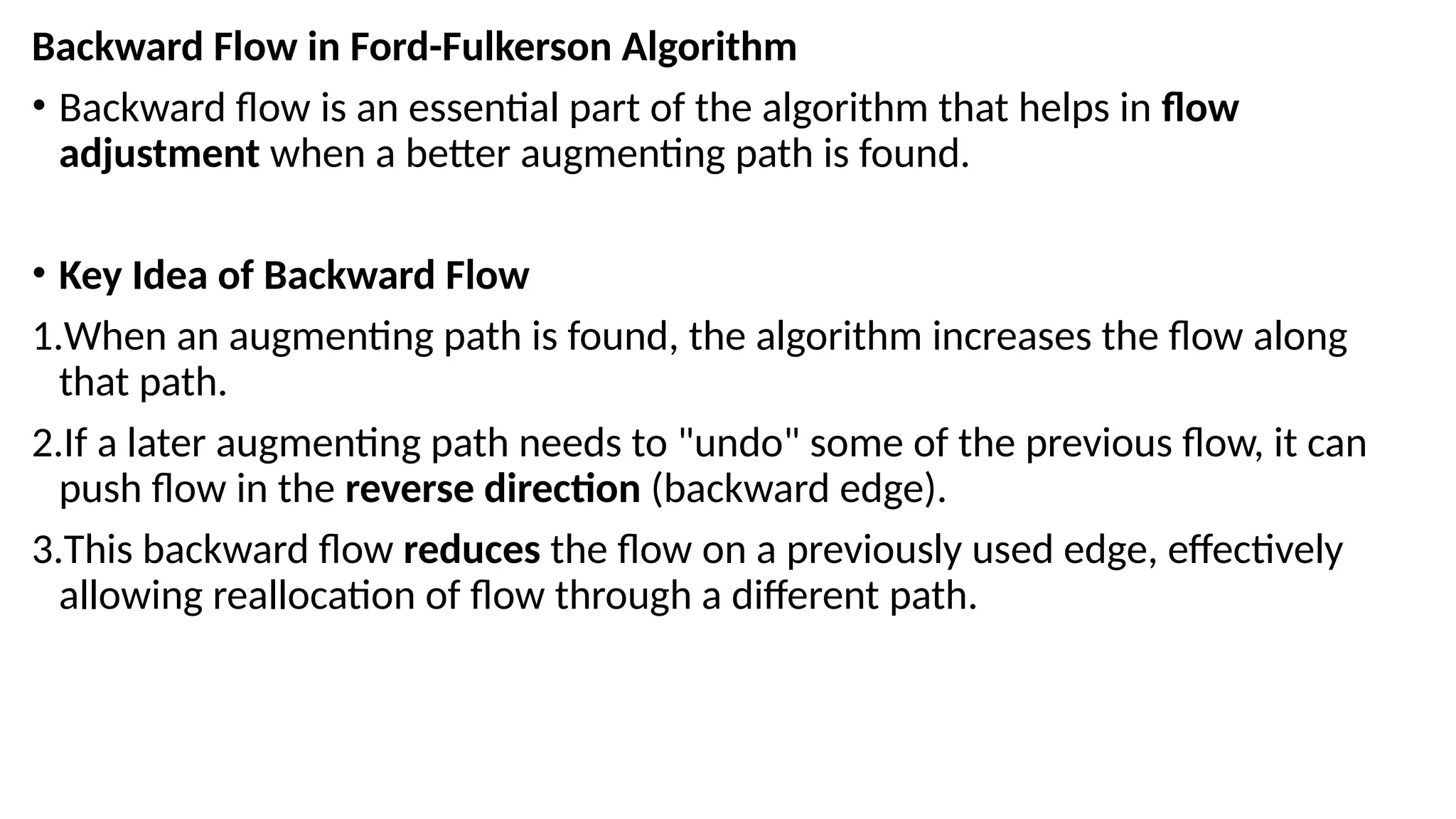 Backward Flow in Ford-Fulkerson Algorithm
• Backward flow is an essential part of the algorithm that helps in flow
adjustment when a better augmenting path is found.
• Key Idea of Backward Flow
1.When an augmenting path is found, the algorithm increases the flow along
that path.
2.If a later augmenting path needs to "undo" some of the previous flow, it can
push flow in the reverse direction (backward edge).
3.This backward flow reduces the flow on a previously used edge, effectively
allowing reallocation of flow through a different path.
 