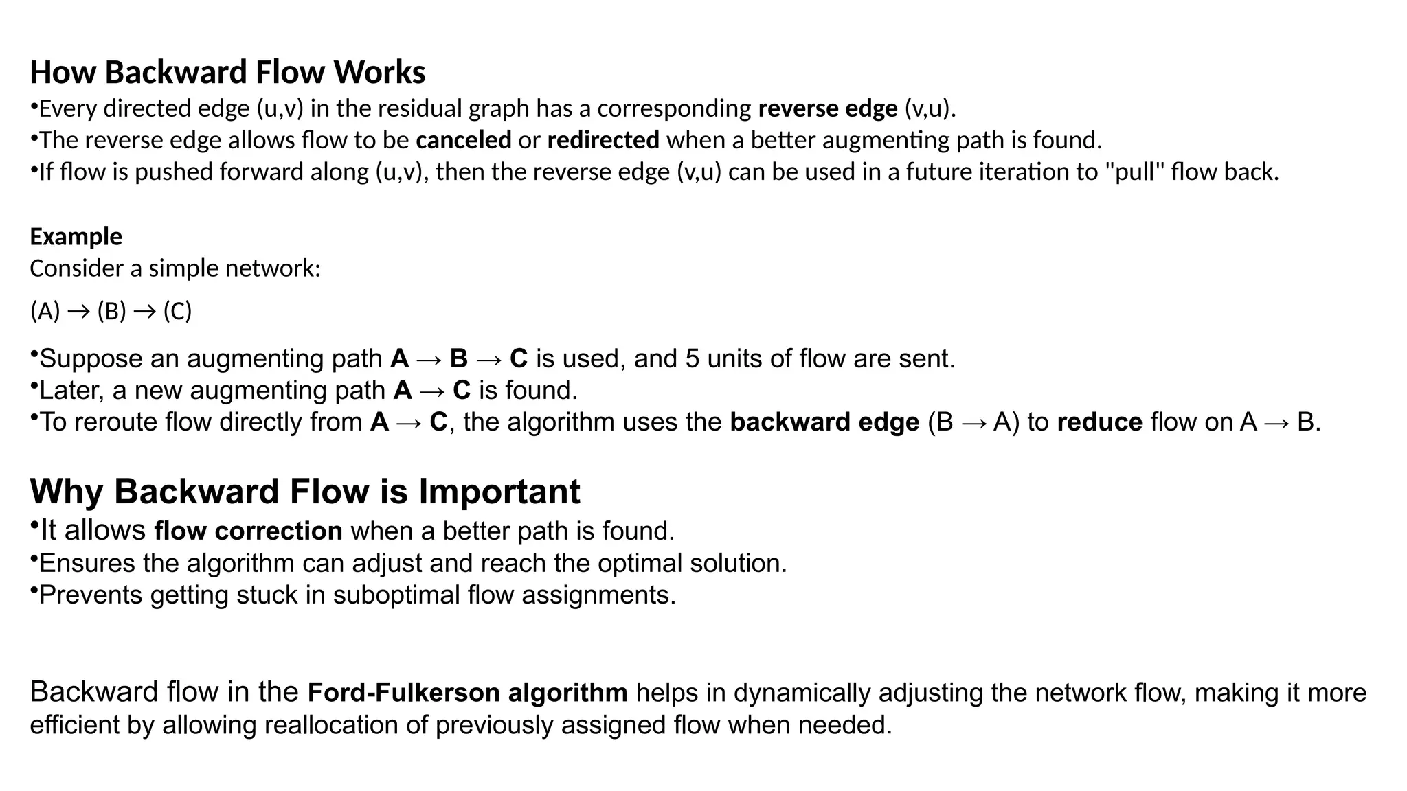 How Backward Flow Works
•Every directed edge (u,v) in the residual graph has a corresponding reverse edge (v,u).
•The reverse edge allows flow to be canceled or redirected when a better augmenting path is found.
•If flow is pushed forward along (u,v), then the reverse edge (v,u) can be used in a future iteration to "pull" flow back.
Example
Consider a simple network:
(A) → (B) → (C)
•Suppose an augmenting path A → B → C is used, and 5 units of flow are sent.
•Later, a new augmenting path A → C is found.
•To reroute flow directly from A → C, the algorithm uses the backward edge (B → A) to reduce flow on A → B.
Why Backward Flow is Important
•It allows flow correction when a better path is found.
•Ensures the algorithm can adjust and reach the optimal solution.
•Prevents getting stuck in suboptimal flow assignments.
Backward flow in the Ford-Fulkerson algorithm helps in dynamically adjusting the network flow, making it more
efficient by allowing reallocation of previously assigned flow when needed.
 