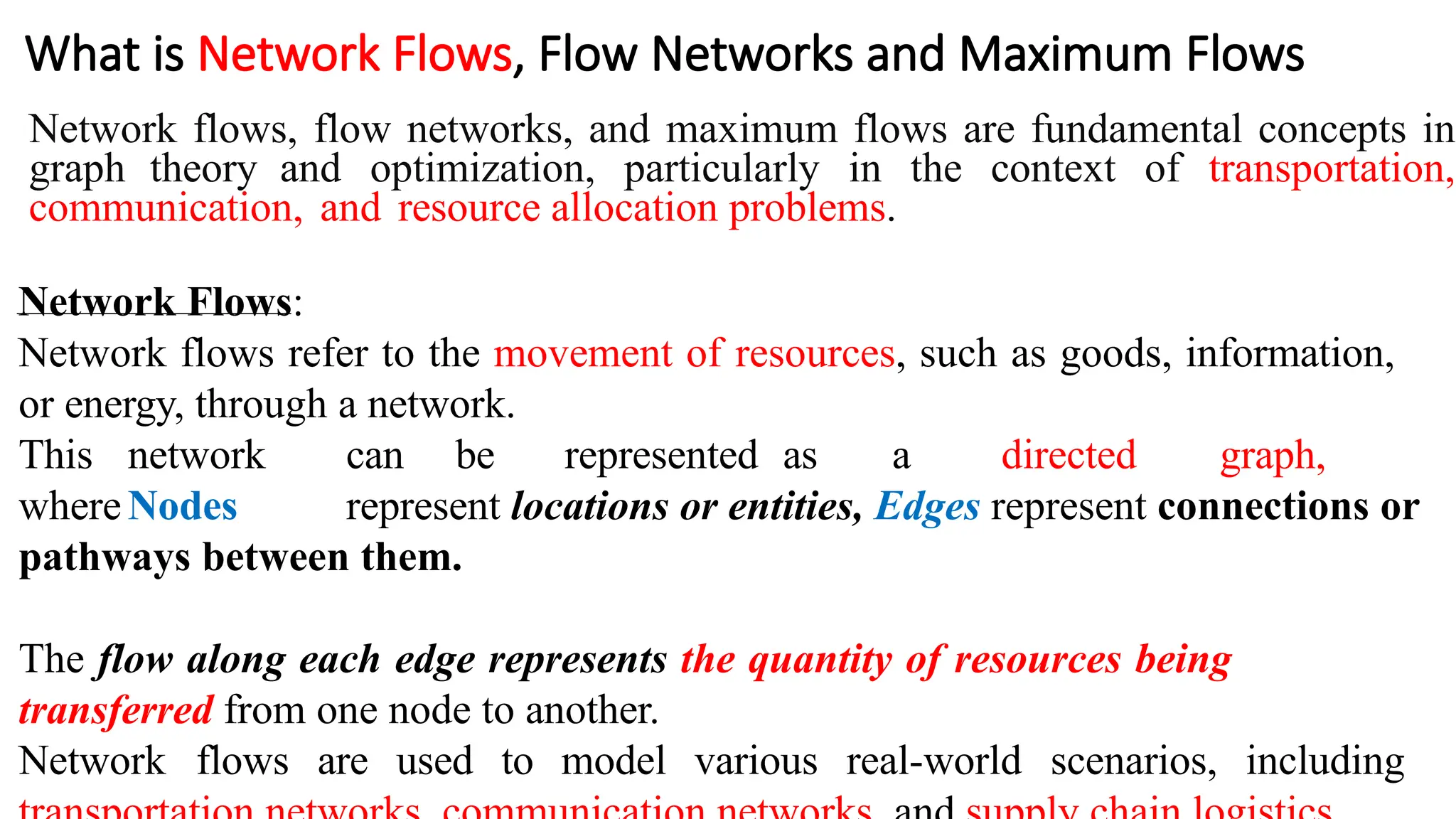 What is Network Flows, Flow Networks and Maximum Flows
Network flows, flow networks, and maximum flows are fundamental concepts in
graph theory and optimization, particularly in the context of transportation,
communication, and resource allocation problems.
Network Flows:
Network flows refer to the movement of resources, such as goods, information,
or energy, through a network.
This network can be represented as a directed graph,
whereNodes represent locations or entities, Edges represent connections or
pathways between them.
The flow along each edge represents the quantity of resources being
transferred from one node to another.
Network flows are used to model various real-world scenarios, including
 