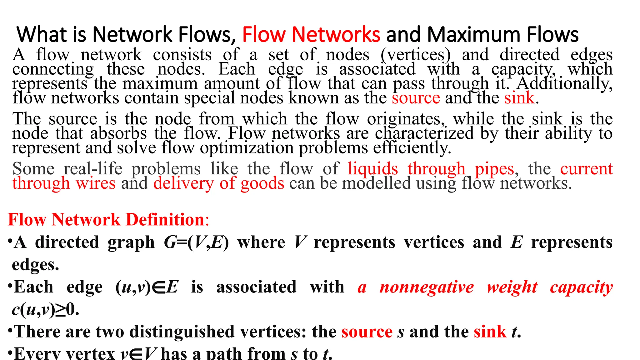 What is Network Flows, Flow Networks and Maximum Flows
A flow network consists of a set of nodes (vertices) and directed edges
connecting these nodes. Each edge is associated with a capacity, which
represents the maximum amount of flow that can pass through it. Additionally,
flow networks contain special nodes known as the source and the sink.
The source is the node from which the flow originates, while the sink is the
node that absorbs the flow. Flow networks are characterized by their ability to
represent and solve flow optimization problems efficiently.
Some real-life problems like the flow of liquids through pipes, the current
through wires and delivery of goods can be modelled using flow networks.
Flow Network Definition:
•A directed graph G=(V,E) where V represents vertices and E represents
edges.
•Each edge (u,v)∈E is associated with a nonnegative weight capacity
c(u,v)≥0.
•There are two distinguished vertices: the source s and the sink t.
•Every vertex v∈V has a path from s to t.
 
