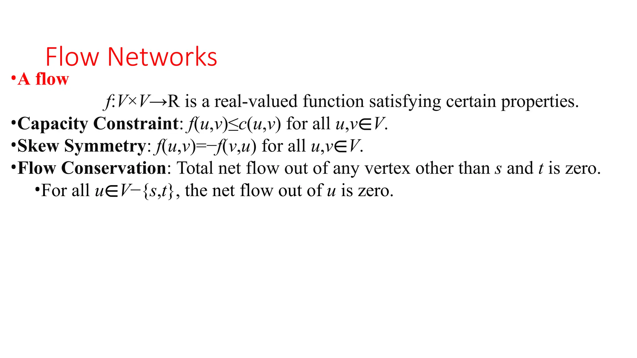 Flow Networks
•A flow
f:V×V→R is a real-valued function satisfying certain properties.
•Capacity Constraint: f(u,v)≤c(u,v) for all u,v∈V.
•Skew Symmetry: f(u,v)=−f(v,u) for all u,v∈V.
•Flow Conservation: Total net flow out of any vertex other than s and t is zero.
•For all u∈V−{s,t}, the net flow out of u is zero.
 