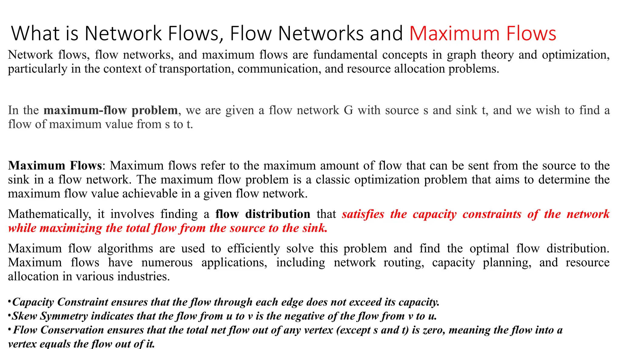 What is Network Flows, Flow Networks and Maximum Flows
Network flows, flow networks, and maximum flows are fundamental concepts in graph theory and optimization,
particularly in the context of transportation, communication, and resource allocation problems.
In the maximum-flow problem, we are given a flow network G with source s and sink t, and we wish to find a
flow of maximum value from s to t.
Maximum Flows: Maximum flows refer to the maximum amount of flow that can be sent from the source to the
sink in a flow network. The maximum flow problem is a classic optimization problem that aims to determine the
maximum flow value achievable in a given flow network.
Mathematically, it involves finding a flow distribution that satisfies the capacity constraints of the network
while maximizing the total flow from the source to the sink.
Maximum flow algorithms are used to efficiently solve this problem and find the optimal flow distribution.
Maximum flows have numerous applications, including network routing, capacity planning, and resource
allocation in various industries.
•Capacity Constraint ensures that the flow through each edge does not exceed its capacity.
•Skew Symmetry indicates that the flow from u to v is the negative of the flow from v to u.
•Flow Conservation ensures that the total net flow out of any vertex (except s and t) is zero, meaning the flow into a
vertex equals the flow out of it.
 