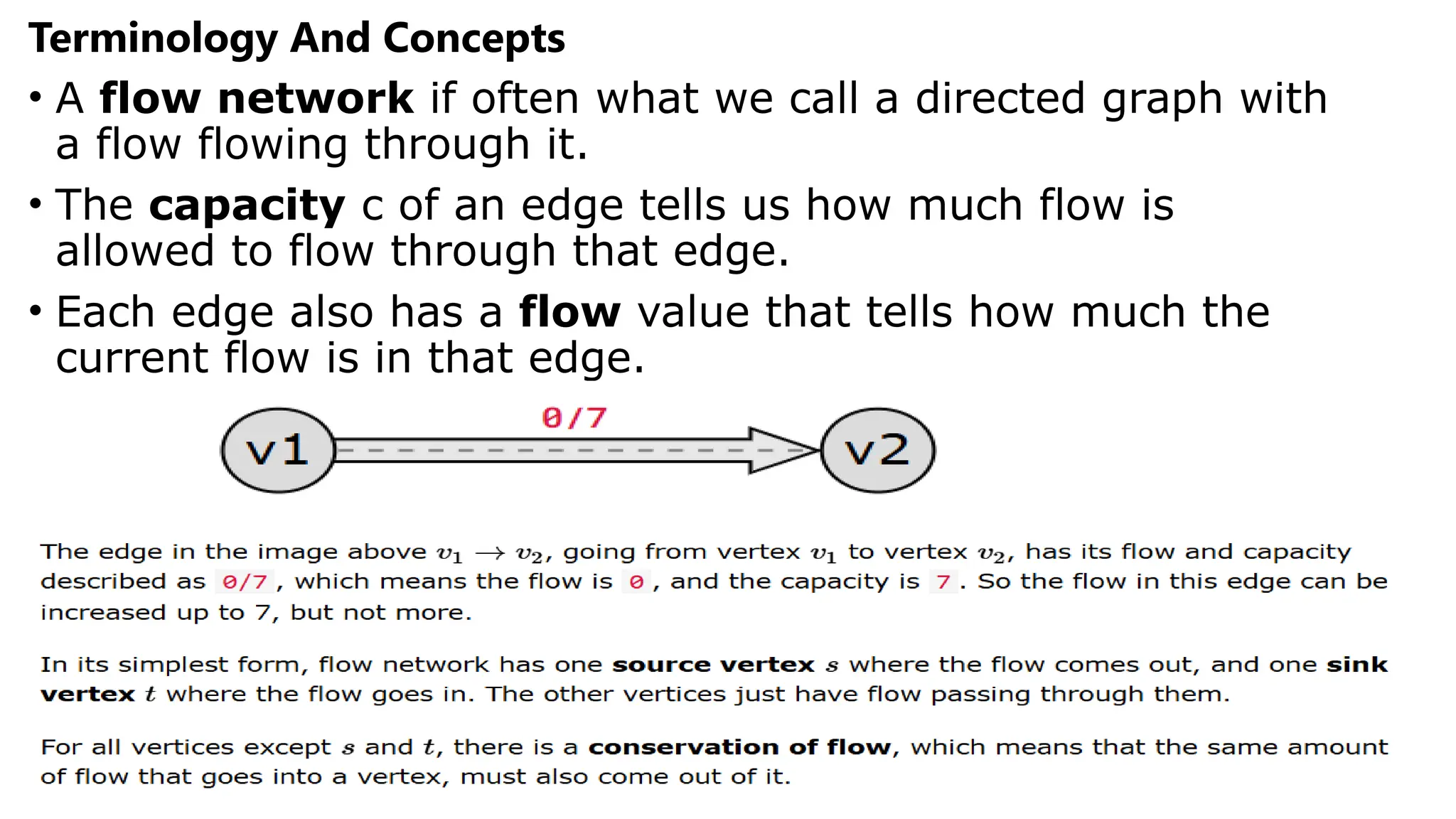 Terminology And Concepts
• A flow network if often what we call a directed graph with
a flow flowing through it.
• The capacity c of an edge tells us how much flow is
allowed to flow through that edge.
• Each edge also has a flow value that tells how much the
current flow is in that edge.
 