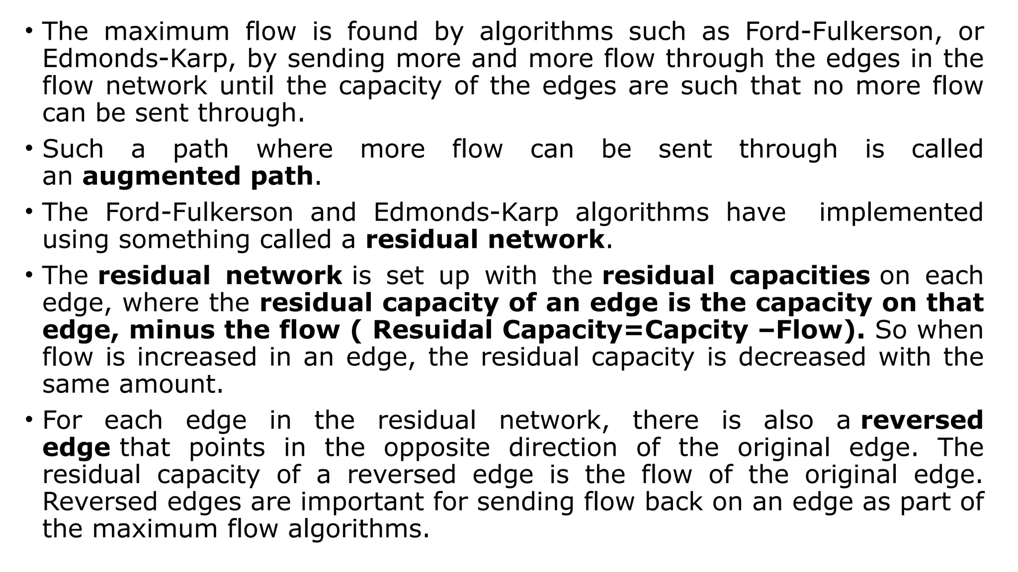 • The maximum flow is found by algorithms such as Ford-Fulkerson, or
Edmonds-Karp, by sending more and more flow through the edges in the
flow network until the capacity of the edges are such that no more flow
can be sent through.
• Such a path where more flow can be sent through is called
an augmented path.
• The Ford-Fulkerson and Edmonds-Karp algorithms have implemented
using something called a residual network.
• The residual network is set up with the residual capacities on each
edge, where the residual capacity of an edge is the capacity on that
edge, minus the flow ( Resuidal Capacity=Capcity –Flow). So when
flow is increased in an edge, the residual capacity is decreased with the
same amount.
• For each edge in the residual network, there is also a reversed
edge that points in the opposite direction of the original edge. The
residual capacity of a reversed edge is the flow of the original edge.
Reversed edges are important for sending flow back on an edge as part of
the maximum flow algorithms.
 