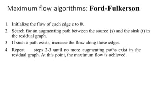Maximum flow algorithms: Ford-Fulkerson
1. Initialize the flow of each edge e to 0.
2. Search for an augmenting path between the source (s) and the sink (t) in
the residual graph.
3. If such a path exists, increase the flow along those edges.
4. Repeat steps 2-3 until no more augmenting paths exist in the
residual graph. At this point, the maximum flow is achieved.
 