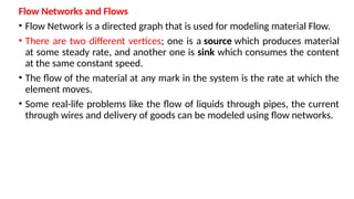 Flow Networks and Flows
• Flow Network is a directed graph that is used for modeling material Flow.
• There are two different vertices; one is a source which produces material
at some steady rate, and another one is sink which consumes the content
at the same constant speed.
• The flow of the material at any mark in the system is the rate at which the
element moves.
• Some real-life problems like the flow of liquids through pipes, the current
through wires and delivery of goods can be modeled using flow networks.
 