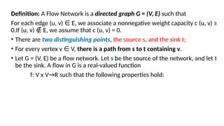 Definition: A Flow Network is a directed graph G = (V, E) such that
For each edge (u, v) E, we associate a nonnegative weight capacity c (u, v) ≥
∈
0.If (u, v) E, we assume that c (u, v) = 0.
∉
• There are two distinguishing points, the source s, and the sink t;
• For every vertex v V,
∈ there is a path from s to t containing v.
• Let G = (V, E) be a flow network. Let s be the source of the network, and let t
be the sink. A flow in G is a real-valued function
f: V x V→R such that the following properties hold:
 