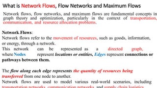 What is Network Flows, Flow Networks and Maximum Flows
Network flows, flow networks, and maximum flows are fundamental concepts in
graph theory and optimization, particularly in the context of transportation,
communication, and resource allocation problems.
Network Flows:
Network flows refer to the movement of resources, such as goods, information,
or energy, through a network.
This network can be represented as a directed graph,
whereNodes represent locations or entities, Edges represent connections or
pathways between them.
The flow along each edge represents the quantity of resources being
transferred from one node to another.
Network flows are used to model various real-world scenarios, including
 