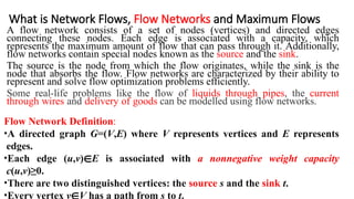 What is Network Flows, Flow Networks and Maximum Flows
A flow network consists of a set of nodes (vertices) and directed edges
connecting these nodes. Each edge is associated with a capacity, which
represents the maximum amount of flow that can pass through it. Additionally,
flow networks contain special nodes known as the source and the sink.
The source is the node from which the flow originates, while the sink is the
node that absorbs the flow. Flow networks are characterized by their ability to
represent and solve flow optimization problems efficiently.
Some real-life problems like the flow of liquids through pipes, the current
through wires and delivery of goods can be modelled using flow networks.
Flow Network Definition:
•A directed graph G=(V,E) where V represents vertices and E represents
edges.
•Each edge (u,v)∈E is associated with a nonnegative weight capacity
c(u,v)≥0.
•There are two distinguished vertices: the source s and the sink t.
•Every vertex v∈V has a path from s to t.
 