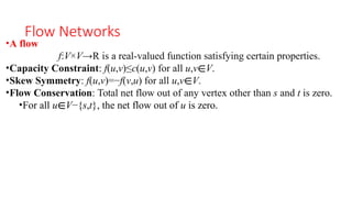 Flow Networks
•A flow
f:V×V→R is a real-valued function satisfying certain properties.
•Capacity Constraint: f(u,v)≤c(u,v) for all u,v∈V.
•Skew Symmetry: f(u,v)=−f(v,u) for all u,v∈V.
•Flow Conservation: Total net flow out of any vertex other than s and t is zero.
•For all u∈V−{s,t}, the net flow out of u is zero.
 